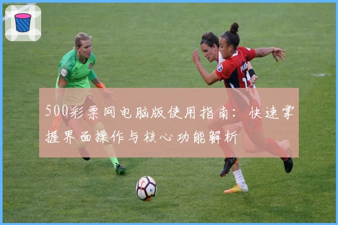 500彩票网电脑版使用指南：快速掌握界面操作与核心功能解析