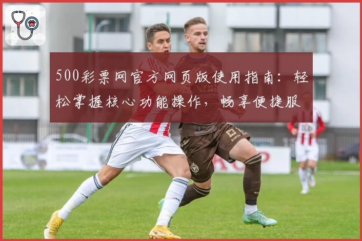 500彩票网官方网页版使用指南：轻松掌握核心功能操作，畅享便捷服务体验
