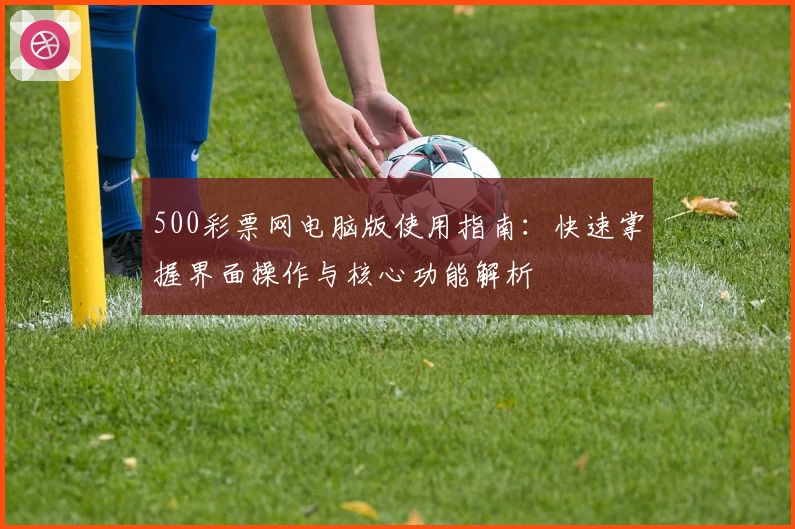 500彩票网电脑版使用指南：快速掌握界面操作与核心功能解析