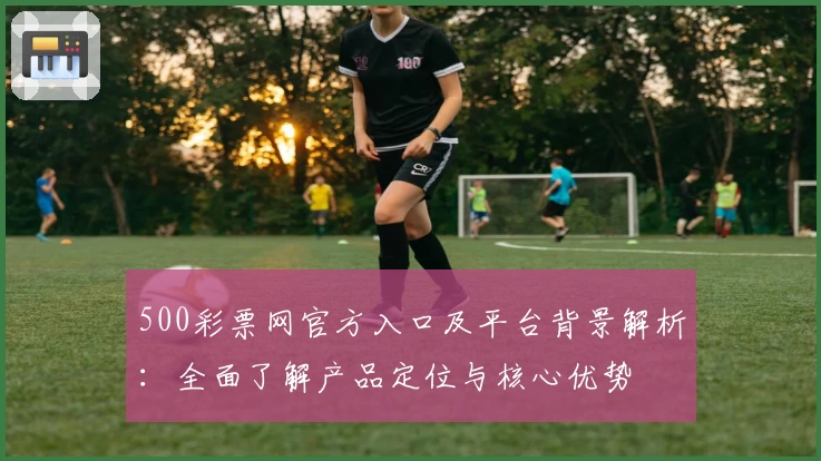 500彩票网官方入口及平台背景解析：全面了解产品定位与核心优势