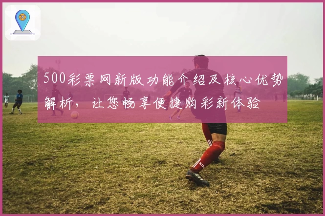 500彩票网新版功能介绍及核心优势解析，让您畅享便捷购彩新体验