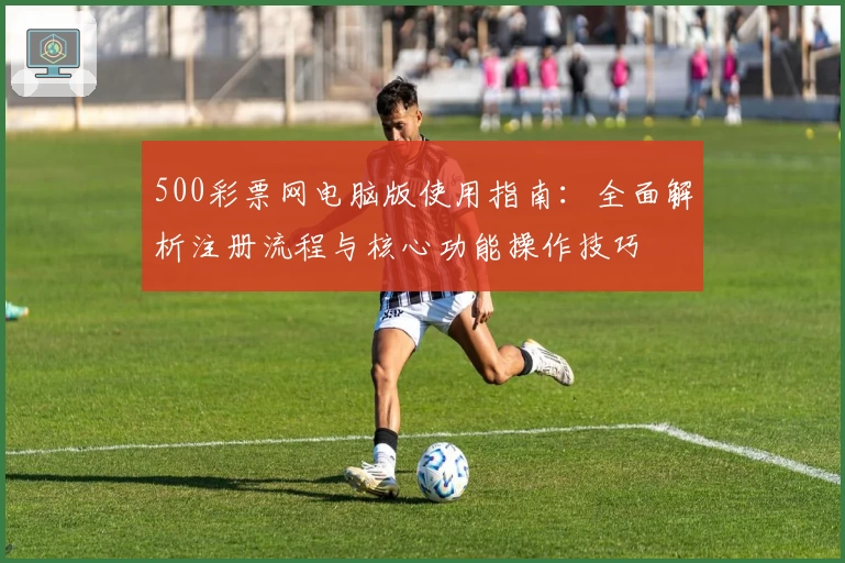 500彩票网电脑版使用指南：全面解析注册流程与核心功能操作技巧