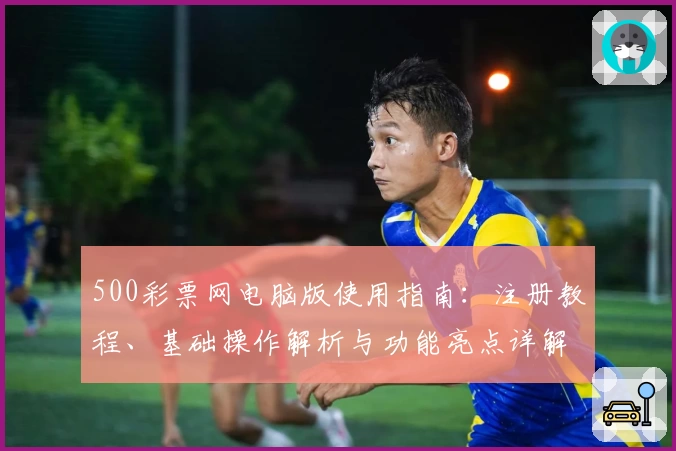 500彩票网电脑版使用指南：注册教程、基础操作解析与功能亮点详解