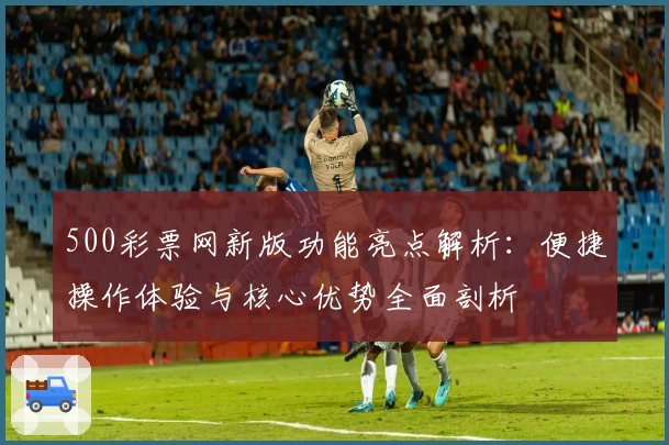 500彩票网新版功能亮点解析：便捷操作体验与核心优势全面剖析