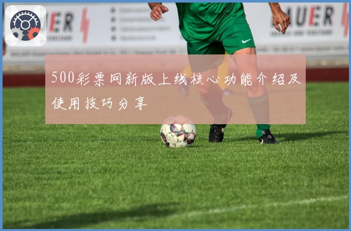 500彩票网新版上线核心功能介绍及使用技巧分享