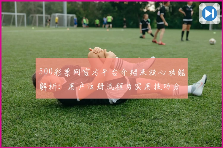 500彩票网官方平台介绍及核心功能解析:用户注册流程与实用技巧分享