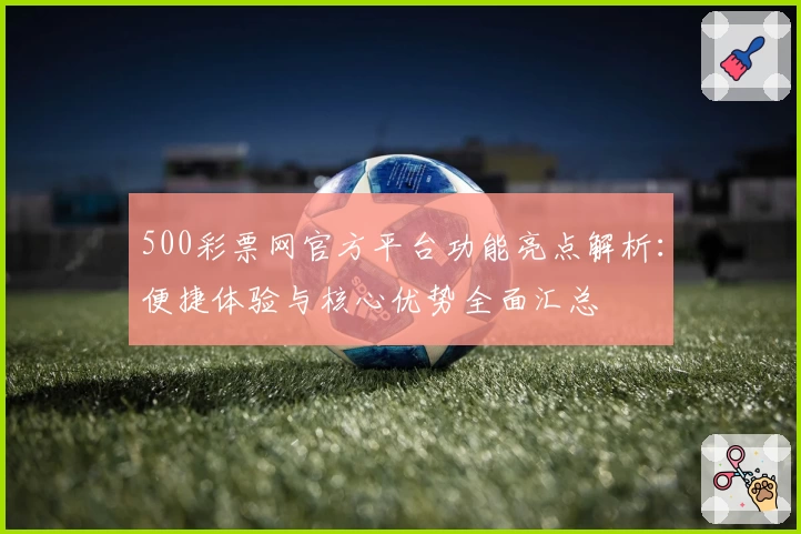 500彩票网官方平台功能亮点解析：便捷体验与核心优势全面汇总
