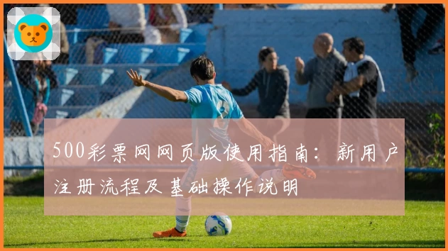 500彩票网网页版使用指南：新用户注册流程及基础操作说明