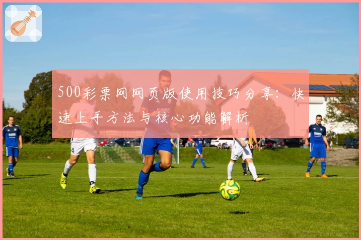 500彩票网网页版使用技巧分享：快速上手方法与核心功能解析